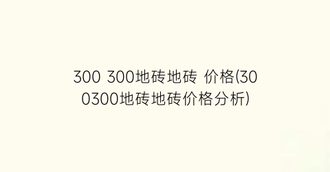 300 300地砖地砖 价格(300300地砖地砖价格分析)